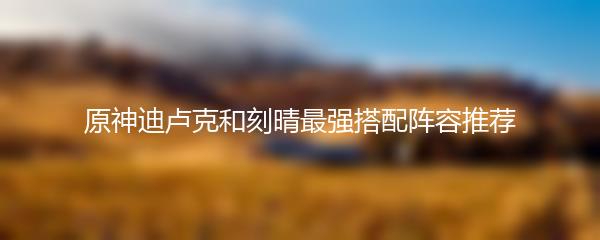 原神迪卢克和刻晴最强搭配阵容推荐