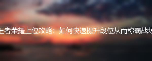 王者荣耀上位攻略：如何快速提升段位从而称霸战场