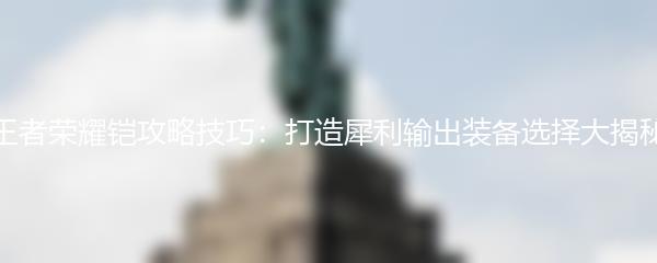 王者荣耀铠攻略技巧：打造犀利输出装备选择大揭秘