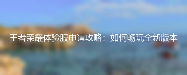 王者荣耀体验服申请攻略：如何畅玩全新版本