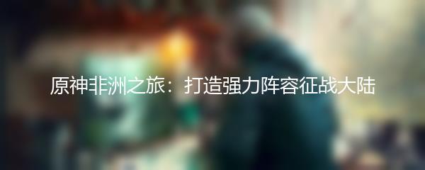 原神非洲之旅：打造强力阵容征战大陆