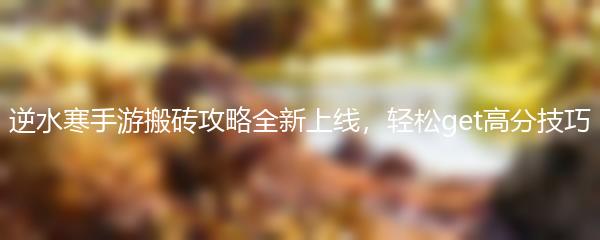 逆水寒手游搬砖攻略全新上线，轻松get高分技巧