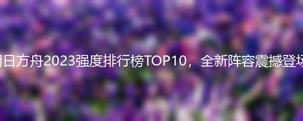 明日方舟2023强度排行榜TOP10，全新阵容震撼登场！