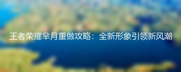 王者荣耀芈月重做攻略：全新形象引领新风潮