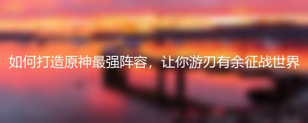 如何打造原神最强阵容，让你游刃有余征战世界