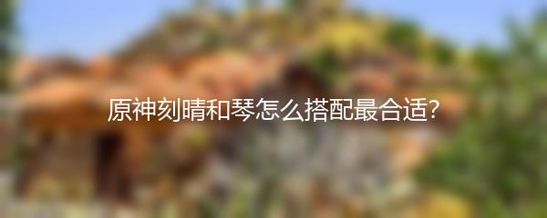 原神刻晴和琴怎么搭配最合适？