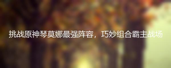 挑战原神琴莫娜最强阵容，巧妙组合霸主战场