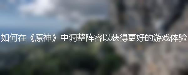 如何在《原神》中调整阵容以获得更好的游戏体验