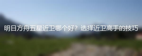 明日方舟五星近卫哪个好？选择近卫高手的技巧