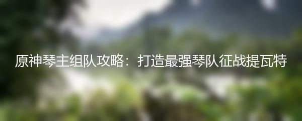 原神琴主组队攻略：打造最强琴队征战提瓦特
