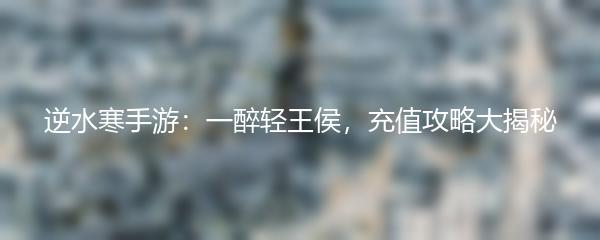 逆水寒手游：一醉轻王侯，充值攻略大揭秘