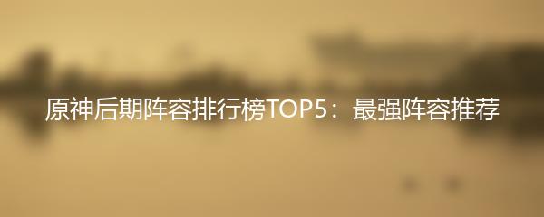 原神后期阵容排行榜TOP5：最强阵容推荐