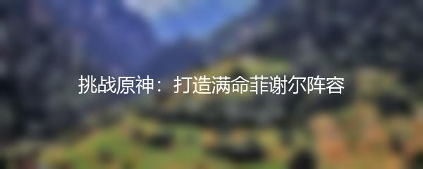 挑战原神：打造满命菲谢尔阵容