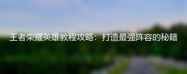 王者荣耀英雄教程攻略：打造最强阵容的秘籍