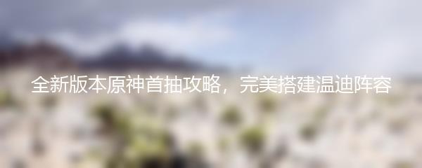 全新版本原神首抽攻略，完美搭建温迪阵容