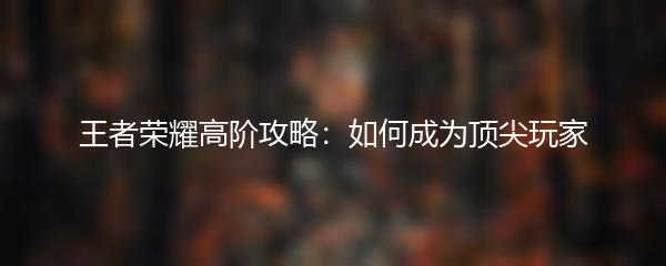 王者荣耀高阶攻略：如何成为顶尖玩家
