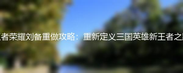 王者荣耀刘备重做攻略：重新定义三国英雄新王者之路