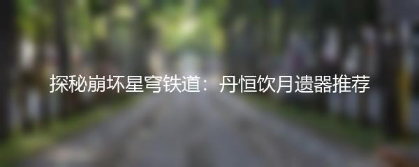 探秘崩坏星穹铁道：丹恒饮月遗器推荐