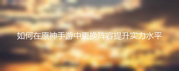 如何在原神手游中更换阵容提升实力水平