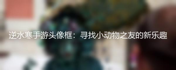 逆水寒手游头像框：寻找小动物之友的新乐趣