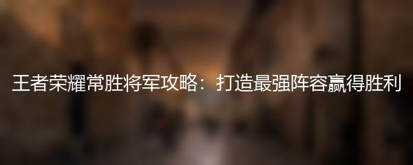 王者荣耀常胜将军攻略：打造最强阵容赢得胜利