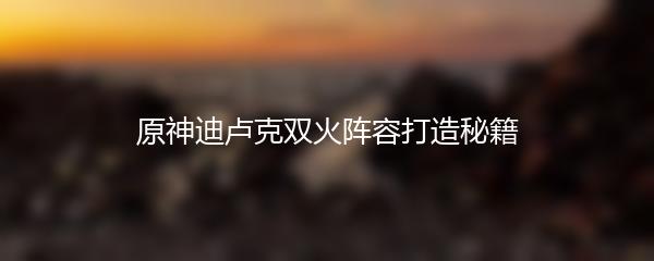 原神迪卢克双火阵容打造秘籍