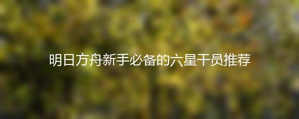 明日方舟新手必备的六星干员推荐