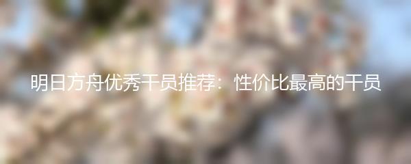 明日方舟优秀干员推荐：性价比最高的干员