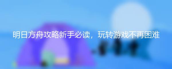 明日方舟攻略新手必读，玩转游戏不再困难