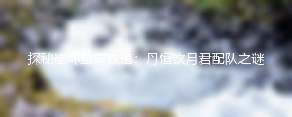 探秘崩坏星穹铁道：丹恒饮月君配队之谜