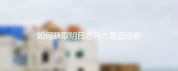 如何获取明日方舟六星自选券