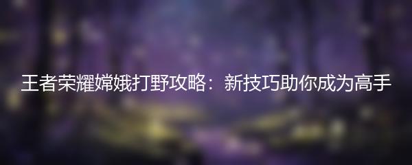 王者荣耀嫦娥打野攻略：新技巧助你成为高手