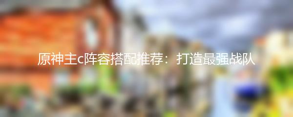 原神主c阵容搭配推荐：打造最强战队