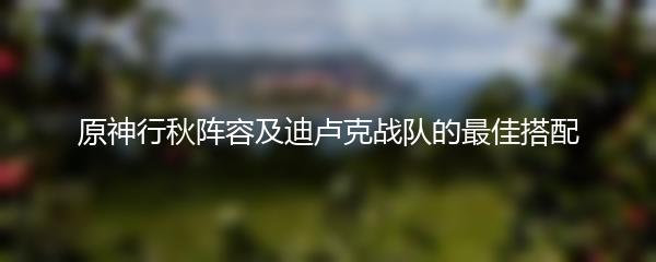 原神行秋阵容及迪卢克战队的最佳搭配