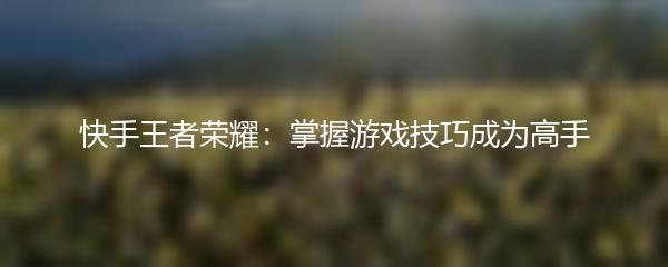 快手王者荣耀：掌握游戏技巧成为高手