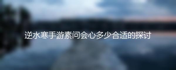 逆水寒手游素问会心多少合适的探讨