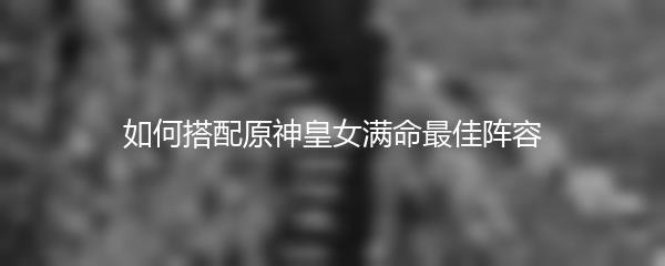 如何搭配原神皇女满命最佳阵容