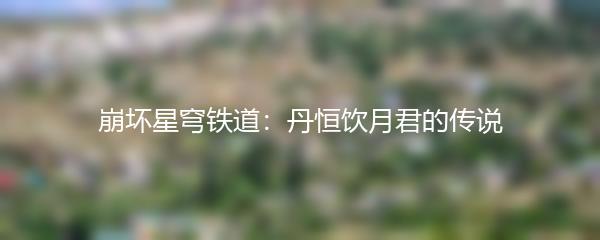 崩坏星穹铁道：丹恒饮月君的传说