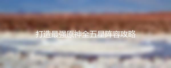打造最强原神全五星阵容攻略