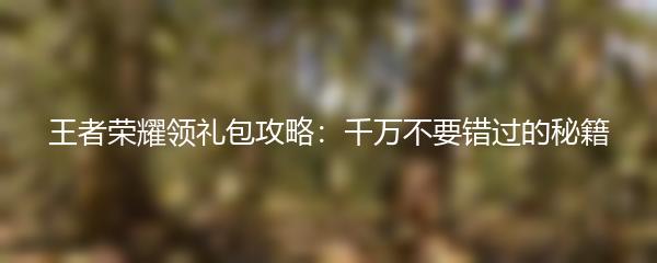 王者荣耀领礼包攻略：千万不要错过的秘籍