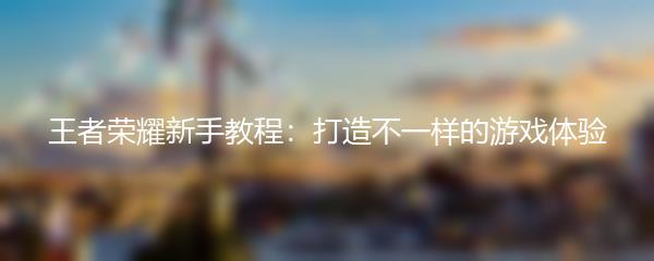 王者荣耀新手教程：打造不一样的游戏体验
