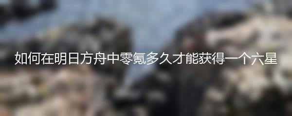 如何在明日方舟中零氪多久才能获得一个六星