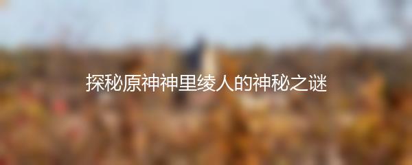 探秘原神神里绫人的神秘之谜