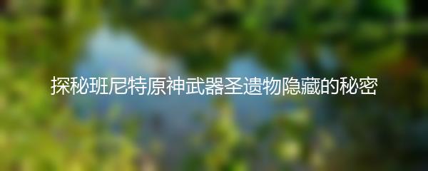 探秘班尼特原神武器圣遗物隐藏的秘密