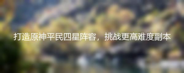 打造原神平民四星阵容，挑战更高难度副本
