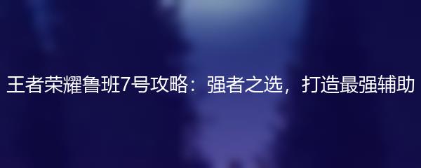 王者荣耀鲁班7号攻略：强者之选，打造最强辅助