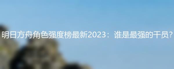 明日方舟角色强度榜最新2023：谁是最强的干员？