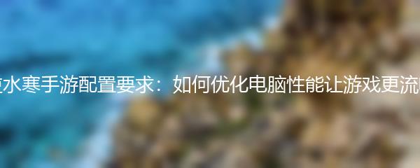逆水寒手游配置要求：如何优化电脑性能让游戏更流畅