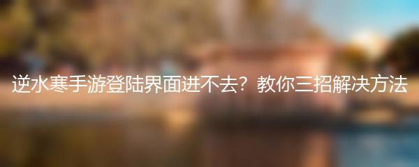逆水寒手游登陆界面进不去？教你三招解决方法
