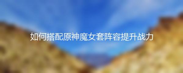 如何搭配原神魔女套阵容提升战力